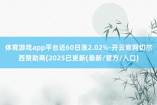 体育游戏app平台近60日涨2.02%-开云官网切尔西赞助商(2025已更新(最新/官方/入口)