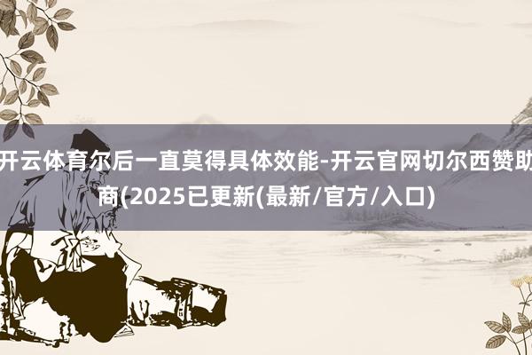 开云体育尔后一直莫得具体效能-开云官网切尔西赞助商(2025已更新(最新/官方/入口)
