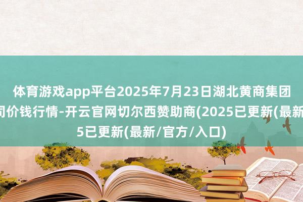 体育游戏app平台2025年7月23日湖北黄商集团股份有限公司价钱行情-开云官网切尔西赞助商(2025已更新(最新/官方/入口)