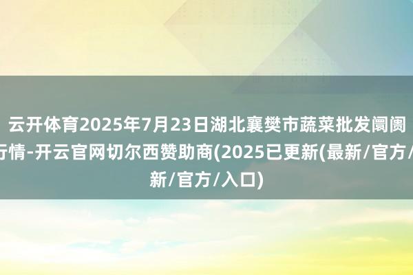 云开体育2025年7月23日湖北襄樊市蔬菜批发阛阓价钱行情-开云官网切尔西赞助商(2025已更新(最新/官方/入口)