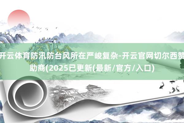 开云体育防汛防台风所在严峻复杂-开云官网切尔西赞助商(2025已更新(最新/官方/入口)