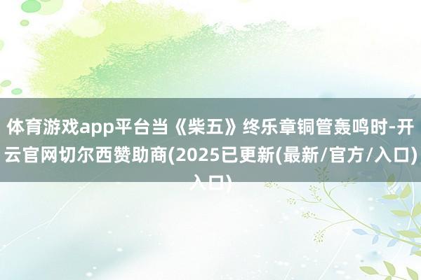 体育游戏app平台当《柴五》终乐章铜管轰鸣时-开云官网切尔西赞助商(2025已更新(最新/官方/入口)