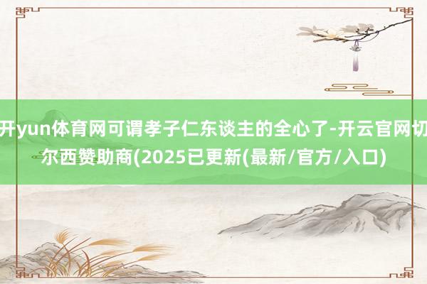 开yun体育网可谓孝子仁东谈主的全心了-开云官网切尔西赞助商(2025已更新(最新/官方/入口)