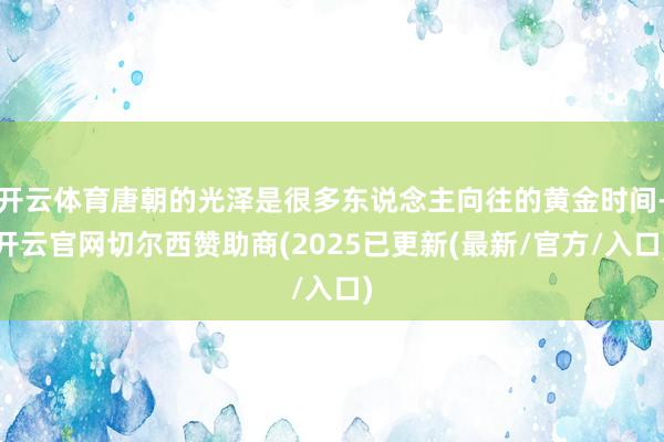 开云体育唐朝的光泽是很多东说念主向往的黄金时间-开云官网切尔西赞助商(2025已更新(最新/官方/入口)
