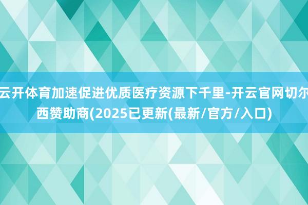 云开体育加速促进优质医疗资源下千里-开云官网切尔西赞助商(2025已更新(最新/官方/入口)