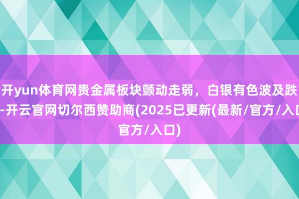 开yun体育网贵金属板块颤动走弱,白银有色波及跌停-开云官网切尔西赞助商(2025已更新(最新/官方/入口)