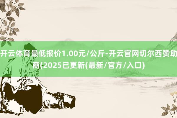 开云体育最低报价1.00元/公斤-开云官网切尔西赞助商(2025已更新(最新/官方/入口)