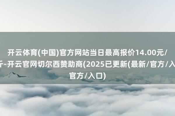 开云体育(中国)官方网站当日最高报价14.00元/公斤-开云官网切尔西赞助商(2025已更新(最新/官方/入口)