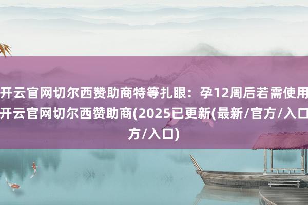 开云官网切尔西赞助商特等扎眼:孕12周后若需使用-开云官网切尔西赞助商(2025已更新(最新/官方/入口)