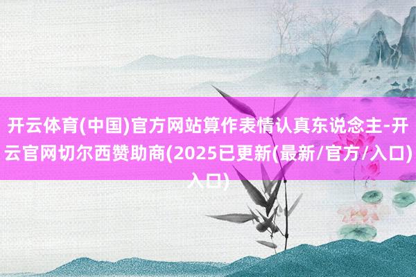 开云体育(中国)官方网站算作表情认真东说念主-开云官网切尔西赞助商(2025已更新(最新/官方/入口)