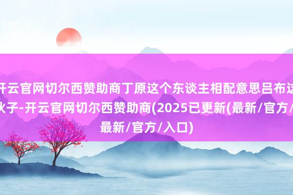 开云官网切尔西赞助商丁原这个东谈主相配意思吕布这个小伙子-开云官网切尔西赞助商(2025已更新(最新/官方/入口)