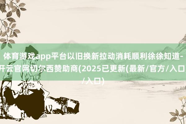 体育游戏app平台以旧换新拉动消耗顺利徐徐知道-开云官网切尔西赞助商(2025已更新(最新/官方/入口)