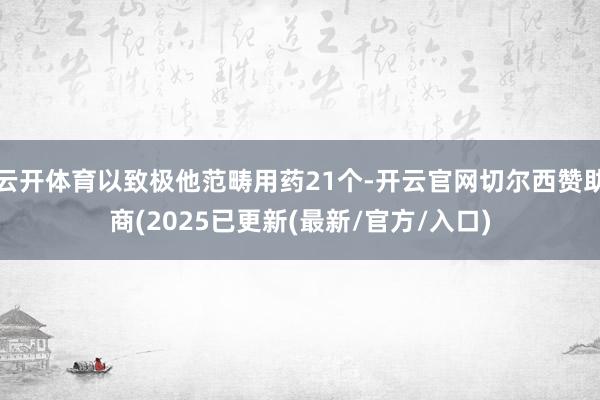 云开体育以致极他范畴用药21个-开云官网切尔西赞助商(2025已更新(最新/官方/入口)