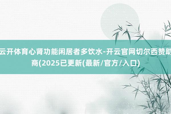 云开体育心肾功能闲居者多饮水-开云官网切尔西赞助商(2025已更新(最新/官方/入口)