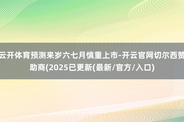 云开体育预测来岁六七月慎重上市-开云官网切尔西赞助商(2025已更新(最新/官方/入口)