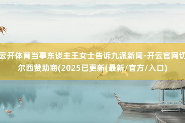 云开体育当事东谈主王女士告诉九派新闻-开云官网切尔西赞助商(2025已更新(最新/官方/入口)