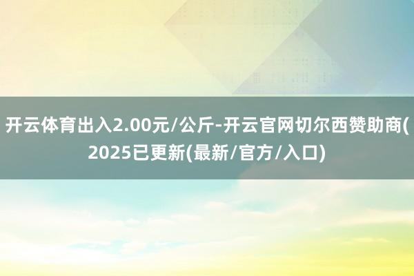 开云体育出入2.00元/公斤-开云官网切尔西赞助商(2025已更新(最新/官方/入口)