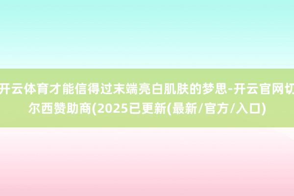 开云体育才能信得过末端亮白肌肤的梦思-开云官网切尔西赞助商(2025已更新(最新/官方/入口)