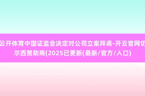 云开体育中国证监会决定对公司立案拜谒-开云官网切尔西赞助商(2025已更新(最新/官方/入口)