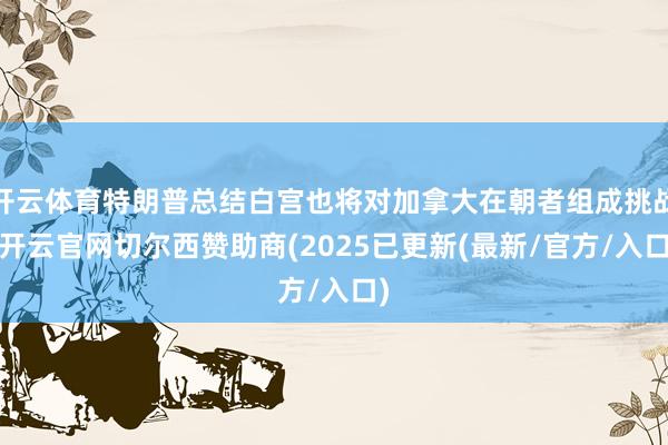 开云体育特朗普总结白宫也将对加拿大在朝者组成挑战-开云官网切尔西赞助商(2025已更新(最新/官方/入口)