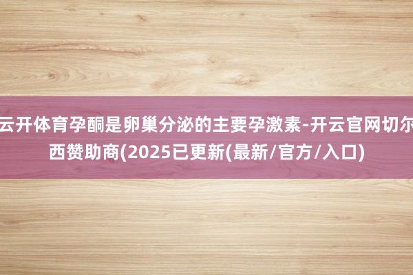 云开体育孕酮是卵巢分泌的主要孕激素-开云官网切尔西赞助商(2025已更新(最新/官方/入口)