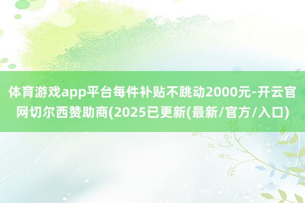 体育游戏app平台每件补贴不跳动2000元-开云官网切尔西赞助商(2025已更新(最新/官方/入口)