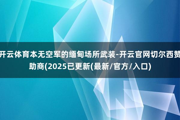 开云体育本无空军的缅甸场所武装-开云官网切尔西赞助商(2025已更新(最新/官方/入口)