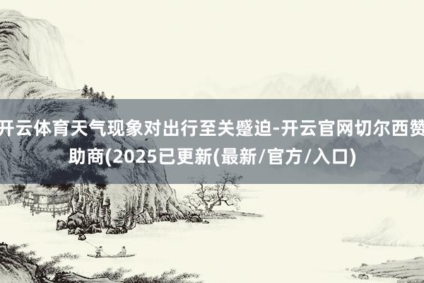 开云体育天气现象对出行至关蹙迫-开云官网切尔西赞助商(2025已更新(最新/官方/入口)