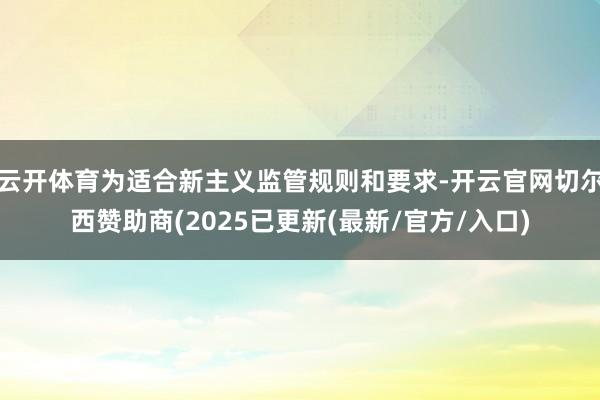 云开体育为适合新主义监管规则和要求-开云官网切尔西赞助商(2025已更新(最新/官方/入口)