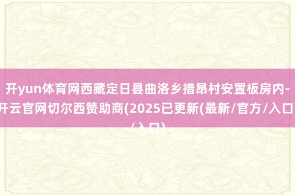 开yun体育网西藏定日县曲洛乡措昂村安置板房内-开云官网切尔西赞助商(2025已更新(最新/官方/入口)
