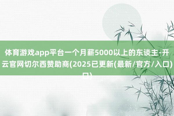 体育游戏app平台一个月薪5000以上的东谈主-开云官网切尔西赞助商(2025已更新(最新/官方/入口)