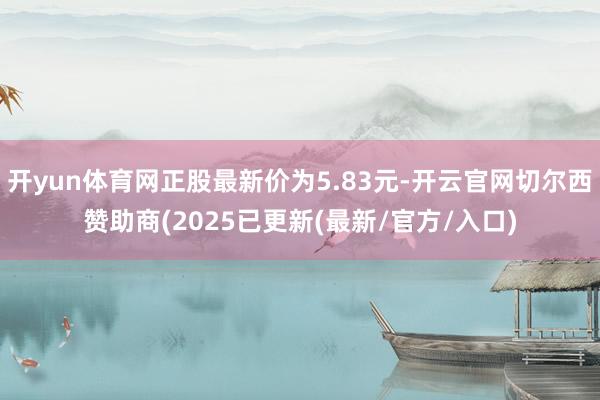 开yun体育网正股最新价为5.83元-开云官网切尔西赞助商(2025已更新(最新/官方/入口)