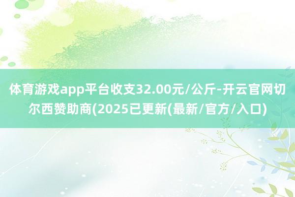 体育游戏app平台收支32.00元/公斤-开云官网切尔西赞助商(2025已更新(最新/官方/入口)