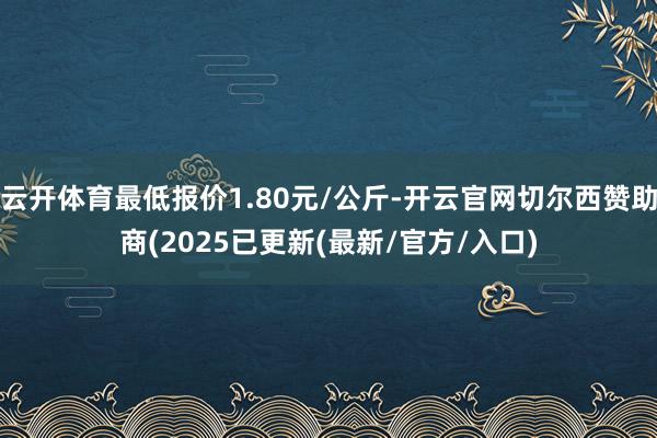 云开体育最低报价1.80元/公斤-开云官网切尔西赞助商(2025已更新(最新/官方/入口)