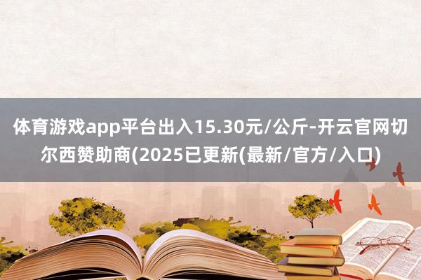 体育游戏app平台出入15.30元/公斤-开云官网切尔西赞助商(2025已更新(最新/官方/入口)