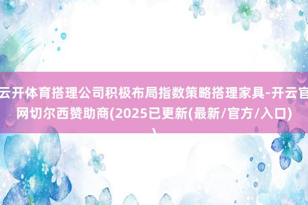 云开体育搭理公司积极布局指数策略搭理家具-开云官网切尔西赞助商(2025已更新(最新/官方/入口)