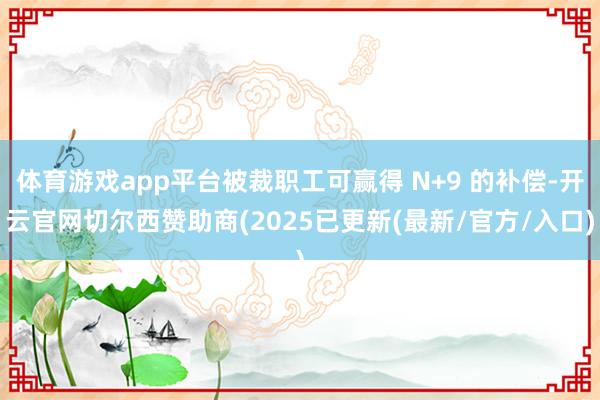 体育游戏app平台被裁职工可赢得 N+9 的补偿-开云官网切尔西赞助商(2025已更新(最新/官方/入口)