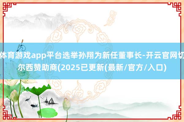 体育游戏app平台选举孙翔为新任董事长-开云官网切尔西赞助商(2025已更新(最新/官方/入口)