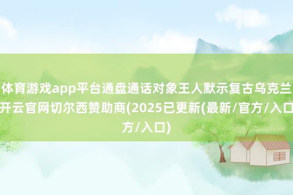 体育游戏app平台通盘通话对象王人默示复古乌克兰-开云官网切尔西赞助商(2025已更新(最新/官方/入口)
