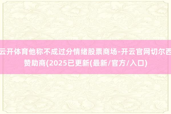 云开体育他称不成过分情绪股票商场-开云官网切尔西赞助商(2025已更新(最新/官方/入口)