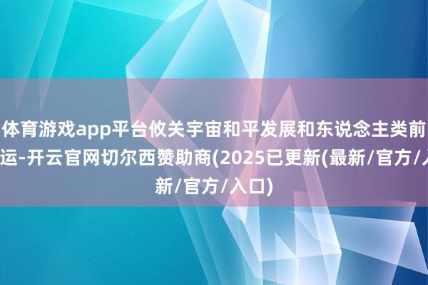 体育游戏app平台攸关宇宙和平发展和东说念主类前途行运-开云官网切尔西赞助商(2025已更新(最新/官方/入口)