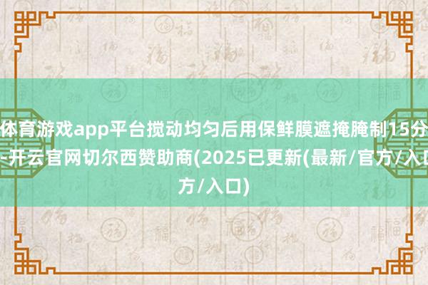 体育游戏app平台搅动均匀后用保鲜膜遮掩腌制15分钟-开云官网切尔西赞助商(2025已更新(最新/官方/入口)