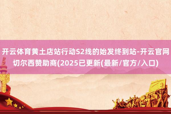 开云体育黄土店站行动S2线的始发终到站-开云官网切尔西赞助商(2025已更新(最新/官方/入口)