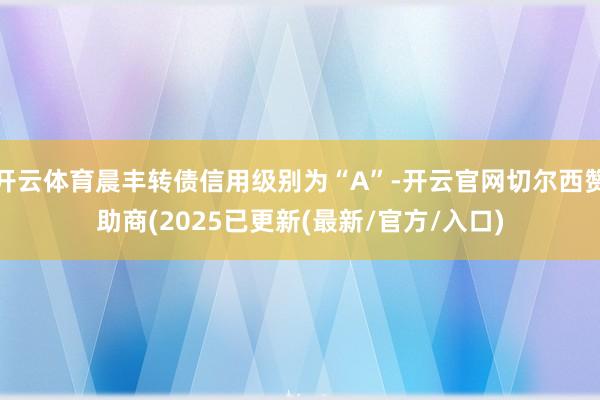 开云体育晨丰转债信用级别为“A”-开云官网切尔西赞助商(2025已更新(最新/官方/入口)