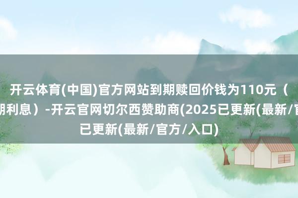 开云体育(中国)官方网站到期赎回价钱为110元（含临了一期利息）-开云官网切尔西赞助商(2025已更新(最新/官方/入口)