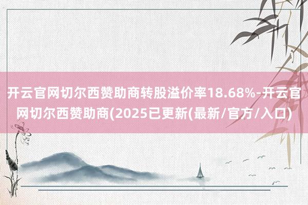 开云官网切尔西赞助商转股溢价率18.68%-开云官网切尔西赞助商(2025已更新(最新/官方/入口)