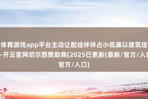体育游戏app平台主动让配结伴伴占小低廉以建筑信任-开云官网切尔西赞助商(2025已更新(最新/官方/入口)