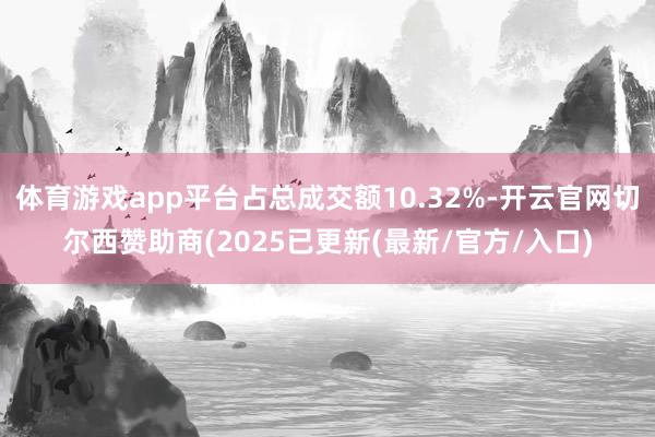 体育游戏app平台占总成交额10.32%-开云官网切尔西赞助商(2025已更新(最新/官方/入口)