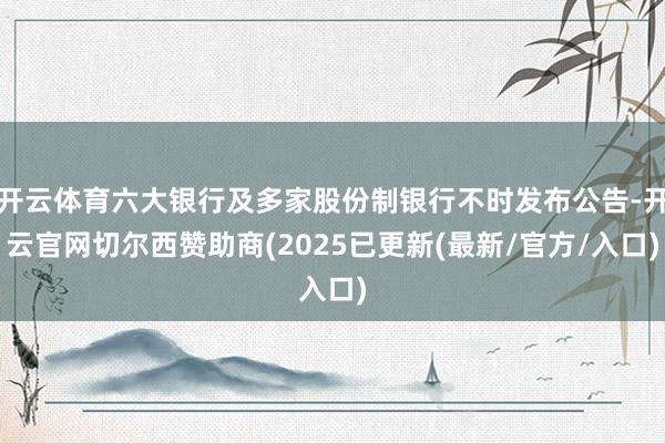 开云体育六大银行及多家股份制银行不时发布公告-开云官网切尔西赞助商(2025已更新(最新/官方/入口)