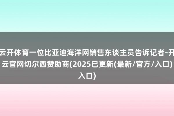 云开体育一位比亚迪海洋网销售东谈主员告诉记者-开云官网切尔西赞助商(2025已更新(最新/官方/入口)